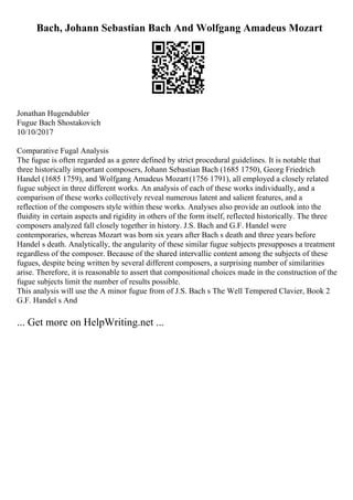 Bach, Johann Sebastian Bach And Wolfgang Amadeus Mozart
Jonathan Hugendubler
Fugue Bach Shostakovich
10/10/2017
Comparative Fugal Analysis
The fugue is often regarded as a genre defined by strict procedural guidelines. It is notable that
three historically important composers, Johann Sebastian Bach (1685 1750), Georg Friedrich
Handel (1685 1759), and Wolfgang Amadeus Mozart(1756 1791), all employed a closely related
fugue subject in three different works. An analysis of each of these works individually, and a
comparison of these works collectively reveal numerous latent and salient features, and a
reflection of the composers style within these works. Analyses also provide an outlook into the
fluidity in certain aspects and rigidity in others of the form itself, reflected historically. The three
composers analyzed fall closely together in history. J.S. Bach and G.F. Handel were
contemporaries, whereas Mozart was born six years after Bach s death and three years before
Handel s death. Analytically, the angularity of these similar fugue subjects presupposes a treatment
regardless of the composer. Because of the shared intervallic content among the subjects of these
fugues, despite being written by several different composers, a surprising number of similarities
arise. Therefore, it is reasonable to assert that compositional choices made in the construction of the
fugue subjects limit the number of results possible.
This analysis will use the A minor fugue from of J.S. Bach s The Well Tempered Clavier, Book 2
G.F. Handel s And
... Get more on HelpWriting.net ...
 