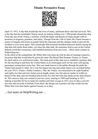 Titanic Persuasive Essay
April 15, 1912. A day that would take the lives of many, and haunt those who had survived. This
is the day that the unsinkable Titanic struck an iceberg, killing over 1,500 people aboard the ship.
From day one of the Titanic s creation, it held the hopes and dreams of many people with its
promises of elegance, grandeur, and safety. Though from the 12th of April, the Titanic became a
source of tragedy and action as people faced the outcomes and the changes made to prevent the
accident to ever occur again. This catastrophe that occurred included numerous details among the
ship that still startle those today, yet when the ship sank, the outcomes lead to acts in the United
Statesto avoid this occurrence, and troubled memories from survivors.... Show more content on
Helpwriting.net ...
In the effort of the competition, the White Star Line came up with an idea of creating a massive,
luxurious ship that would later be given the name The Royal Mail Steamer Titanic, or Titanic
for short and as it is well known today. The main goal of this ship was to establish a primary ship
for the traveling to and from the United States in an extravagant style for the most well paying
passengers among their cruise line. This was made known to the public through the pride the
Titanic had earned it s fleet, for it was the largest moving man made object ever recorded before
the year 1912 ( Titanic s Safety Features ). She, the Titanic, was measured to be eight hundred
and eighty two feet and nine inches just in length, ninety two feet and six inches in width (or
beam) of the ship, and one hundred and seventy five feet tall with nine decks on the ship (Source
9). This massive ship was created in just two years, starting in 1909 and finishing in 1911,
making it possible for her to make her maiden and final voyage in 1912, give or take a year for
test runs and sea trials in Ireland. From there, the design was a perfect one that would win the
White Star Line their battle against Cunard, or so they
... Get more on HelpWriting.net ...
 