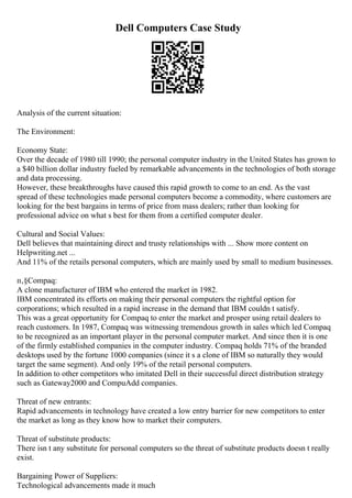 Dell Computers Case Study
Analysis of the current situation:
The Environment:
Economy State:
Over the decade of 1980 till 1990; the personal computer industry in the United States has grown to
a $40 billion dollar industry fueled by remarkable advancements in the technologies of both storage
and data processing.
However, these breakthroughs have caused this rapid growth to come to an end. As the vast
spread of these technologies made personal computers become a commodity, where customers are
looking for the best bargains in terms of price from mass dealers; rather than looking for
professional advice on what s best for them from a certified computer dealer.
Cultural and Social Values:
Dell believes that maintaining direct and trusty relationships with ... Show more content on
Helpwriting.net ...
And 11% of the retails personal computers, which are mainly used by small to medium businesses.
п‚§Compaq:
A clone manufacturer of IBM who entered the market in 1982.
IBM concentrated its efforts on making their personal computers the rightful option for
corporations; which resulted in a rapid increase in the demand that IBM couldn t satisfy.
This was a great opportunity for Compaq to enter the market and prosper using retail dealers to
reach customers. In 1987, Compaq was witnessing tremendous growth in sales which led Compaq
to be recognized as an important player in the personal computer market. And since then it is one
of the firmly established companies in the computer industry. Compaq holds 71% of the branded
desktops used by the fortune 1000 companies (since it s a clone of IBM so naturally they would
target the same segment). And only 19% of the retail personal computers.
In addition to other competitors who imitated Dell in their successful direct distribution strategy
such as Gateway2000 and CompuAdd companies.
Threat of new entrants:
Rapid advancements in technology have created a low entry barrier for new competitors to enter
the market as long as they know how to market their computers.
Threat of substitute products:
There isn t any substitute for personal computers so the threat of substitute products doesn t really
exist.
Bargaining Power of Suppliers:
Technological advancements made it much
 