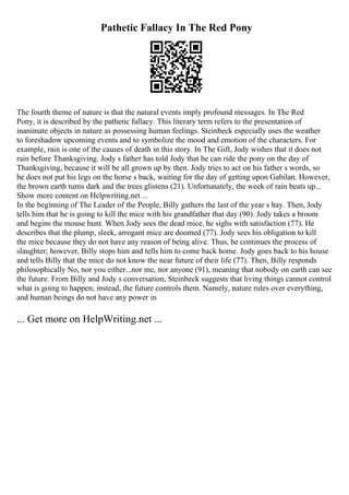 Pathetic Fallacy In The Red Pony
The fourth theme of nature is that the natural events imply profound messages. In The Red
Pony, it is described by the pathetic fallacy. This literary term refers to the presentation of
inanimate objects in nature as possessing human feelings. Steinbeck especially uses the weather
to foreshadow upcoming events and to symbolize the mood and emotion of the characters. For
example, rain is one of the causes of death in this story. In The Gift, Jody wishes that it does not
rain before Thanksgiving. Jody s father has told Jody that he can ride the pony on the day of
Thanksgiving, because it will be all grown up by then. Jody tries to act on his father s words, so
he does not put his legs on the horse s back, waiting for the day of getting upon Gabilan. However,
the brown earth turns dark and the trees glistens (21). Unfortunately, the week of rain beats up...
Show more content on Helpwriting.net ...
In the beginning of The Leader of the People, Billy gathers the last of the year s hay. Then, Jody
tells him that he is going to kill the mice with his grandfather that day (90). Jody takes a broom
and begins the mouse hunt. When Jody sees the dead mice, he sighs with satisfaction (77). He
describes that the plump, sleek, arrogant mice are doomed (77). Jody sees his obligation to kill
the mice because they do not have any reason of being alive. Thus, he continues the process of
slaughter; however, Billy stops him and tells him to come back home. Jody goes back to his house
and tells Billy that the mice do not know the near future of their life (77). Then, Billy responds
philosophically No, nor you either...nor me, nor anyone (91), meaning that nobody on earth can see
the future. From Billy and Jody s conversation, Steinbeck suggests that living things cannot control
what is going to happen; instead, the future controls them. Namely, nature rules over everything,
and human beings do not have any power in
... Get more on HelpWriting.net ...
 