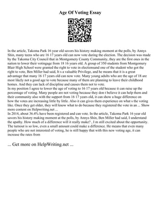 Age Of Voting Essay
In the article, Takoma Park 16 year old savors his history making moment at the polls, by Annys
Shin, many teens who are 16 17 years old can now vote during the election. The decision was made
by the Takoma City Council that in Montgomery County Community, they are the first ones in the
nation to lower their votingage from 18 16 years old. A group of 350 students from Montgomery
Blair High School were granted the right to vote in electionsand one of the student who got the
right to vote, Ben Miller had said, It s a valuable Privilege, and he means that it is a great
advantage that many 16 17 years old can now vote. Many young adults who are the age of 18 are
most likely not a good age to vote because many of them are planning to leave their childhood
homes. And they can lack of discipline and causes them not to vote.
In my position I agree to lower the age of voting to 16 17 years old because it can raise up the
percentage of voting. Many people are not voting because they don t believe it can help them and
their community also with the support from 16 17 years old, it can show a huge difference on
how the votes are increasing little by little. Also it can gives them experience on what s the voting
like. Once they get older, they will know what to do because they registered the vote in an ... Show
more content on Helpwriting.net ...
In 2014, about 36.4% have been registered and can vote. In the article, Takoma Park 16 year old
savors his history making moment at the polls, by Annys Shin, Ben Miller had said, I understand
the apathy. How much of a difference will it really make? , I m still excited about the opportunity.
The turnout is so low, even a small amount could make a difference. He means that even many
people who are not interested of voting, he is still happy that with this new voting age, it can
increase the rates from
... Get more on HelpWriting.net ...
 