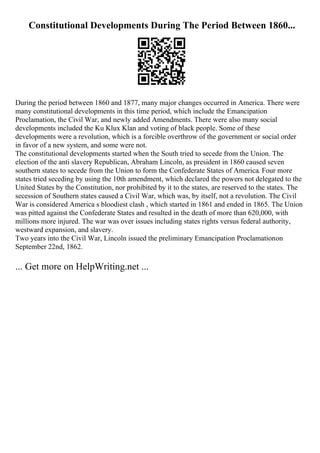 Constitutional Developments During The Period Between 1860...
During the period between 1860 and 1877, many major changes occurred in America. There were
many constitutional developments in this time period, which include the Emancipation
Proclamation, the Civil War, and newly added Amendments. There were also many social
developments included the Ku Klux Klan and voting of black people. Some of these
developments were a revolution, which is a forcible overthrow of the government or social order
in favor of a new system, and some were not.
The constitutional developments started when the South tried to secede from the Union. The
election of the anti slavery Republican, Abraham Lincoln, as president in 1860 caused seven
southern states to secede from the Union to form the Confederate States of America. Four more
states tried seceding by using the 10th amendment, which declared the powers not delegated to the
United States by the Constitution, nor prohibited by it to the states, are reserved to the states. The
secession of Southern states caused a Civil War, which was, by itself, not a revolution. The Civil
War is considered America s bloodiest clash , which started in 1861 and ended in 1865. The Union
was pitted against the Confederate States and resulted in the death of more than 620,000, with
millions more injured. The war was over issues including states rights versus federal authority,
westward expansion, and slavery.
Two years into the Civil War, Lincoln issued the preliminary Emancipation Proclamationon
September 22nd, 1862.
... Get more on HelpWriting.net ...
 