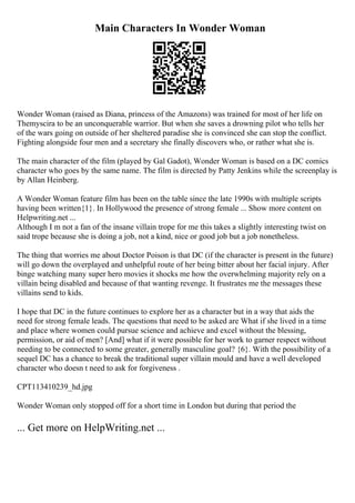 Main Characters In Wonder Woman
Wonder Woman (raised as Diana, princess of the Amazons) was trained for most of her life on
Themyscira to be an unconquerable warrior. But when she saves a drowning pilot who tells her
of the wars going on outside of her sheltered paradise she is convinced she can stop the conflict.
Fighting alongside four men and a secretary she finally discovers who, or rather what she is.
The main character of the film (played by Gal Gadot), Wonder Woman is based on a DC comics
character who goes by the same name. The film is directed by Patty Jenkins while the screenplay is
by Allan Heinberg.
A Wonder Woman feature film has been on the table since the late 1990s with multiple scripts
having been written{1}. In Hollywood the presence of strong female ... Show more content on
Helpwriting.net ...
Although I m not a fan of the insane villain trope for me this takes a slightly interesting twist on
said trope because she is doing a job, not a kind, nice or good job but a job nonetheless.
The thing that worries me about Doctor Poison is that DC (if the character is present in the future)
will go down the overplayed and unhelpful route of her being bitter about her facial injury. After
binge watching many super hero movies it shocks me how the overwhelming majority rely on a
villain being disabled and because of that wanting revenge. It frustrates me the messages these
villains send to kids.
I hope that DC in the future continues to explore her as a character but in a way that aids the
need for strong female leads. The questions that need to be asked are What if she lived in a time
and place where women could pursue science and achieve and excel without the blessing,
permission, or aid of men? [And] what if it were possible for her work to garner respect without
needing to be connected to some greater, generally masculine goal? {6}. With the possibility of a
sequel DC has a chance to break the traditional super villain mould and have a well developed
character who doesn t need to ask for forgiveness .
CPT113410239_hd.jpg
Wonder Woman only stopped off for a short time in London but during that period the
... Get more on HelpWriting.net ...
 