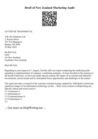 Draft of New Zealand Marketing Audit
LETTER OF TRANSMITTAL
TaЕ« Ke Solutions Ltd
2, Kereru Drive
Tiri Tiri Matangi Is
Rodney NZ 0930
24 May 2010
Mr Rob Fyfe
CEO
Air New Zealand
Auckland, New Zealand
Dear Mr Fyfe,
Regarding to your request of 1 August, I hereby affix our report conducting the marketing audit
regarding to implementation of company s marketing strategies. As been decided on the meeting of
the board of directors, we have put under special scrutiny the impact of an external and industrial
environment, current trends and an anticipated future opportunities and challenges in the market.
The report provides a research of the customer oriented strategy adopted by ASB Bank Limited and
significant impact of an information technology on this ... Show more content on Helpwriting.net ...
Specific ethical and social issues 4
3.1 Awareness 4
3.2 Information 4
3.3 Communications 4
3.4 Technologies 4
3.5
... Get more on HelpWriting.net ...
 