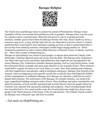 Baroque Religion
The Church also used Baroque music to counter the spread of Protestantism. Baroque music
intended to lift the soul towards God and Heaven with its grandeur. Baroque music was also used
for a greater reason: communication. Music has the power to convey to people powerful
emotions, whether good or bad (About the Baroque Period). One time, Sieur Claudin Le Jeune, a
musician, sang an air, a song, and that when this air was rehearsed at a private concert it caused a
gentleman there to put hand to arms and begin swearing out loud, so that it seemed impossible to
prevent him from attacking someone: whereupon Claudin began singing another air...which
rendered the gentleman as calm as before (Ibid) (Glossary of Musical Terms). Evidently, emotions
are... Show more content on Helpwriting.net ...
Baroque art and paintings were meant to teach people, to educate them about the Catholic Faith
(Schroeder). Paintings depicted saints and stories from the Bible. The Baroque style, furthermore,
was filled with many colors and drastic light differences that caught the eye and appealed to the
senses (Baroque Art). Furthermore, dramatic Baroque painting, such as a crucifixion picture, could
have had great effects on people and cause great emotions to rise in people (Fiero). These emotions
could lead to a greater devotion to our Lord, Mary, or a saint. Also, these painting and sculptures,
with their magnificence and splendor, aided in meditation and prayer. Baroque style focused on the
moment, what was happening at that specific second; this would also have had helped the faithful
in their contemplation or meditation (Baroque Art). Baroque art, therefore, could also be used to
deepen faith and piety. The architecture of the Baroque, for example churches, was styled with
huge, magnificent buildings and great arches (Fiero). These buildings and arches reminded the soul
about the greatness of God, and they pointed people towards Heaven when the people looked up.
Churches were adorned with spectacular paintings and sculptures, which reminded people about
how beautiful God is. On a much smaller scale, the art and architecture might have drawn some
people to the Church because of the beauty of the art and churches. The Catholic Church wielded
the Baroque style with great vigor and force to combat
... Get more on HelpWriting.net ...
 