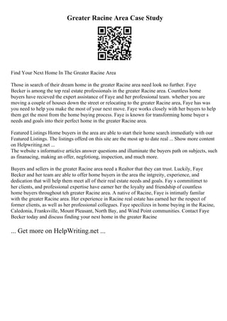 Greater Racine Area Case Study
Find Your Next Home In The Greater Racine Area
Those in search of their dream home in the greater Racine area need look no further. Faye
Becker is among the top real estate professionals in the greater Racine area. Countless home
buyers have recieved the expert assistance of Faye and her professional team. whether you are
moving a couple of houses down the street or relocating to the greater Racine area, Faye has was
you need to help you make the most of your next move. Faye works closely with her buyers to help
them get the most from the home buying process. Faye is known for transforming home buyer s
needs and goals into their perfect home in the greater Racine area.
Featured Listings Home buyers in the area are able to start their home search immediatly with our
Featured Listings. The listings offerd on this site are the most up to date real ... Show more content
on Helpwriting.net ...
The website s informative articles answer questions and illuminate the buyers path on subjects, such
as finanacing, making an offer, negfotiong, inspection, and much more.
Buyers and sellers in the greater Racine area need a Realtor that they can trust. Luckily, Faye
Becker and her team are able to offer home buyers in the area the intgreity, experience, and
dedication that will help them meet all of their real estate needs and goals. Fay s commitimet to
her clients, and professional expertise have earner her the loyalty and friendship of countless
home buyers throughout teh greater Racine area. A native of Racine, Faye is intimatly familar
with the greater Racine area. Her experience in Racine real estate has earned her the respect of
former clients, as well as her professional collegues. Faye specilizes in home buying in the Racine,
Caledonia, Franksville, Mount Pleasant, North Bay, and Wind Point communities. Contact Faye
Becker today and discuss finding your next home in the greater Racine
... Get more on HelpWriting.net ...
 