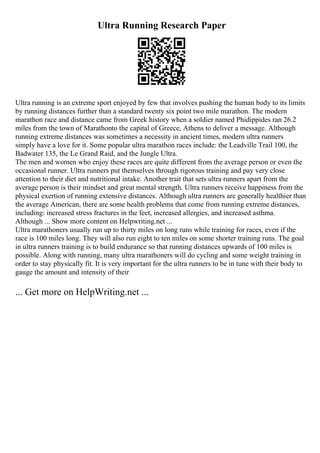 Ultra Running Research Paper
Ultra running is an extreme sport enjoyed by few that involves pushing the human body to its limits
by running distances further than a standard twenty six point two mile marathon. The modern
marathon race and distance came from Greek history when a soldier named Phidippides ran 26.2
miles from the town of Marathonto the capital of Greece, Athens to deliver a message. Although
running extreme distances was sometimes a necessity in ancient times, modern ultra runners
simply have a love for it. Some popular ultra marathon races include: the Leadville Trail 100, the
Badwater 135, the Le Grand Raid, and the Jungle Ultra.
The men and women who enjoy these races are quite different from the average person or even the
occasional runner. Ultra runners put themselves through rigorous training and pay very close
attention to their diet and nutritional intake. Another trait that sets ultra runners apart from the
average person is their mindset and great mental strength. Ultra runners receive happiness from the
physical exertion of running extensive distances. Although ultra runners are generally healthier than
the average American, there are some health problems that come from running extreme distances,
including: increased stress fractures in the feet, increased allergies, and increased asthma.
Although ... Show more content on Helpwriting.net ...
Ultra marathoners usually run up to thirty miles on long runs while training for races, even if the
race is 100 miles long. They will also run eight to ten miles on some shorter training runs. The goal
in ultra runners training is to build endurance so that running distances upwards of 100 miles is
possible. Along with running, many ultra marathoners will do cycling and some weight training in
order to stay physically fit. It is very important for the ultra runners to be in tune with their body to
gauge the amount and intensity of their
... Get more on HelpWriting.net ...
 