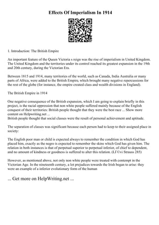 Effects Of Imperialism In 1914
1. Introduction: The British Empire
An important feature of the Queen Victoria s reign was the rise of imperialism in United Kingdom.
The United Kingdom and the territories under its control reached its greatest expansion in the 19th
and 20th century, during the Victorian Era.
Between 1815 and 1914, many territories of the world, such as Canada, India Australia or many
parts of Africa, were added to the British Empire, which brought many negative repercussions for
the rest of the globe (for instance, the empire created class and wealth divisions in England).
The British Empire in 1914
One negative consequence of the British expansion, which I am going to explain briefly in this
project, is the racial oppression that non white people suffered mainly because of the English
conquest of their territories: British people thought that they were the best race ... Show more
content on Helpwriting.net ...
British people thought that social classes were the result of personal achievement and aptitude.
The separation of classes was significant because each person had to keep to their assigned place in
society:
The English poor man or child is expected always to remember the condition in which God has
placed him, exactly as the negro is expected to remember the skins which God has given him. The
relation in both instances is that of perpetual superior to perpetual inferior, of chief to dependent,
and no amount of kindness or goodness is suffered to alter this relation. (LГ©vi Strauss 285)
However, as mentioned above, not only non white people were treated with contempt in the
Victorian Age. In the nineteenth century, a lot prejudices towards the Irish began to arise: they
were an example of a inferior evolutionary form of the human
... Get more on HelpWriting.net ...
 
