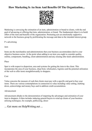 How Marketing Is An Item And Benefits Of The Organization...
Marketing is conveying the estimation of an item, administration or brand to clients, with the end
goal of advancing or offering that item, administration, or brand. The fundamental object is to build
offers of the item and benefits of the organization. Promoting acts an emotionally supportive
network to the business group by proliferating the message and data to the intended interest group.
P s advertising
item
Items are the merchandise and administrations that your business accommodates deal to your
objective business sector. At the point when adding to an item you ought to consider quality,
outline, components, bundling, client administration and any ensuing after deals administration.
Place
Spot is with respect to dispersion, area and systems for getting the item to the client. This
incorporates the area of your business, shop front, wholesalers, logistics and the potential utilization
of the web to offer items straightforwardly to shoppers.
Cost
Value concerns the measure of cash that clients must pay with a specific end goal to buy your
items. There are various contemplations in connection to value including value setting, marking
down, acknowledge and money buys and in addition credit accumulation.
Advancement
Advancement alludes to the demonstration of imparting the advantages and estimation of your
item to shoppers. It then includes inducing general buyers to wind up clients of your business
utilizing techniques, for example, publicizing, direct
... Get more on HelpWriting.net ...
 