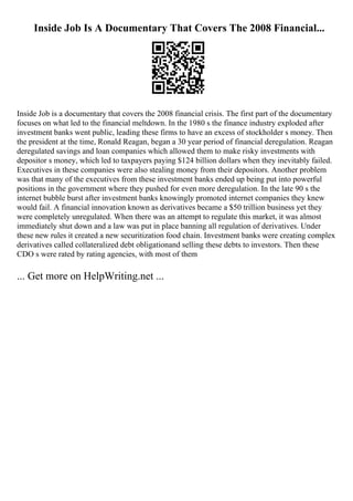 Inside Job Is A Documentary That Covers The 2008 Financial...
Inside Job is a documentary that covers the 2008 financial crisis. The first part of the documentary
focuses on what led to the financial meltdown. In the 1980 s the finance industry exploded after
investment banks went public, leading these firms to have an excess of stockholder s money. Then
the president at the time, Ronald Reagan, began a 30 year period of financial deregulation. Reagan
deregulated savings and loan companies which allowed them to make risky investments with
depositor s money, which led to taxpayers paying $124 billion dollars when they inevitably failed.
Executives in these companies were also stealing money from their depositors. Another problem
was that many of the executives from these investment banks ended up being put into powerful
positions in the government where they pushed for even more deregulation. In the late 90 s the
internet bubble burst after investment banks knowingly promoted internet companies they knew
would fail. A financial innovation known as derivatives became a $50 trillion business yet they
were completely unregulated. When there was an attempt to regulate this market, it was almost
immediately shut down and a law was put in place banning all regulation of derivatives. Under
these new rules it created a new securitization food chain. Investment banks were creating complex
derivatives called collateralized debt obligationand selling these debts to investors. Then these
CDO s were rated by rating agencies, with most of them
... Get more on HelpWriting.net ...
 
