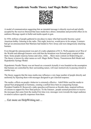 Hypodermic Needle Theory And Magic Bullet Theory
A model of communication suggesting that an intended message is directly received and wholly
accepted by the receiver.Stressed that mass media has a direct, immediate and powerful effect on its
audience.Message equals to bullet and media equals to gun.
In 1938, millions of people gathered in one place to enjoy what had recently become a great
American hobby: listening to the radio. This night, however, would prove to be unique. Listeners
had get an announcement that Martians had landed in New Jersey and were dangerously attacking
humans.
Even though the announcement was part of a radio adaptation of H. G. Wells popular novel War of
the Worlds and although listeners were told that the broadcast was fictional panic erupted within
them. Some people runaway homes and cities, while ... Show more content on Helpwriting.net ...
The theory is known by other names as well: Magic Bullet Theory, Transmission Belt Model and
Hypodermic Syringe Model.
Hypodermic Needle Theory was not based on a research.Actually it was founded on the assumption
that humans are controlled by their surrounding nature, will react instinctively to passing stimuli in
similar ways.
The theory suggests that the mass media may influence a very large number of people directly and
uniformly by Injecting them with messages designed to get a desired response.
The media s effects on people s behavior is extremely effective . Adolf Hitler used the media to
spread Nazi propaganda in Germany, creating a unified force bent on conquering Europe.
President Franklin D. Roosevelt s radio speeches,well known as fireside chats, inspired millions
of citizens to support his New Deal policies. To the listeners , people seemed powerless to receive
the messages that came from the media.First time ever, messages were towards the target audience
in mind to achieve specific responses from them.
... Get more on HelpWriting.net ...
 