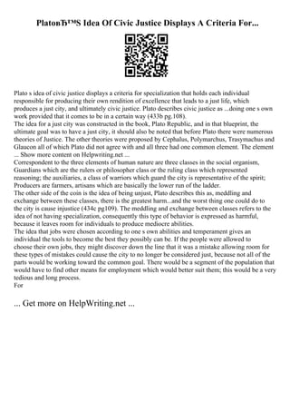 PlatoвЂ™S Idea Of Civic Justice Displays A Criteria For...
Plato s idea of civic justice displays a criteria for specialization that holds each individual
responsible for producing their own rendition of excellence that leads to a just life, which
produces a just city, and ultimately civic justice. Plato describes civic justice as ...doing one s own
work provided that it comes to be in a certain way (433b pg.108).
The idea for a just city was constructed in the book, Plato Republic, and in that blueprint, the
ultimate goal was to have a just city, it should also be noted that before Plato there were numerous
theories of Justice. The other theories were proposed by Cephalus, Polymarchus, Trasymachus and
Glaucon all of which Plato did not agree with and all three had one common element. The element
... Show more content on Helpwriting.net ...
Correspondent to the three elements of human nature are three classes in the social organism,
Guardians which are the rulers or philosopher class or the ruling class which represented
reasoning; the auxiliaries, a class of warriors which guard the city is representative of the spirit;
Producers are farmers, artisans which are basically the lower run of the ladder.
The other side of the coin is the idea of being unjust, Plato describes this as, meddling and
exchange between these classes, there is the greatest harm...and the worst thing one could do to
the city is cause injustice (434c pg109). The meddling and exchange between classes refers to the
idea of not having specialization, consequently this type of behavior is expressed as harmful,
because it leaves room for individuals to produce mediocre abilities.
The idea that jobs were chosen according to one s own abilities and temperament gives an
individual the tools to become the best they possibly can be. If the people were allowed to
choose their own jobs, they might discover down the line that it was a mistake allowing room for
these types of mistakes could cause the city to no longer be considered just, because not all of the
parts would be working toward the common goal. There would be a segment of the population that
would have to find other means for employment which would better suit them; this would be a very
tedious and long process.
For
... Get more on HelpWriting.net ...
 
