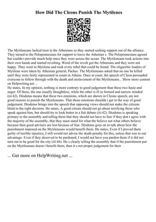 How Did The Cleons Punish The Mytilenes
The Mytileneans lacked trust in the Athenians so they started seeking support out of the alliance.
They turned to the Peloponnesians for support to leave the Athenian s. The Peloponnesians agreed
but couldn t provide much help since they were across the ocean. The Mytileneans took actions into
their own hands and started revolting. Word of the revolt got the Athenians and they were not
happy. They went to Mytilene and took every rebel that could be found. The oligarchic leaders of
Mytilene were taken by Athenian general, Paches. The Mytileneans asked that no one be killed
until they were fairly represented in count in Athens. Once at court, the speech of Cleon persuaded
everyone to follow through with the death and enslavement of the Mytileneans... Show more content
on Helpwriting.net ...
He states, In my opinion, nothing is more contrary to good judgement than these two haste and
anger. Of these, the one usually thoughtless, while the other is ill in formed and narrow minded
(iii:42). Diodotus means that these two emotions, which are shown in Cleons speech, are not
good reasons to punish the Mytileneans. That those emotions shouldn t get in the way of good
judgement. Diodotus brings into the speech that opposing views should not make the citizens
blind to the right decision. He states, A good citizen should not go about terrifying those who
speak against him, but should try to look better in a fair debate (iii:42). Diodotus is speaking
primary to the assembly and telling them that they should not have to fear if they don t agree with
the majority of the assembly, that they must stand for what the believe not what others believe
because then good advisers are lost because of fear. Diodotus goes on to talk about how the
punishment imposed on the Mytileneans would benefit them. He states, Even if I proved them
guilty of terrible injustice, I still would not advise the death penalty for this, unless that was to our
advantage. Even if they deserved to be pardoned, I would not have you pardon them if it did not
turn out to be good for the city (iii:44). He s clearly telling the assembly that if the punishment put
on the Mytileneans doesn t benefit them, then it s not proper judgement for their
... Get more on HelpWriting.net ...
 