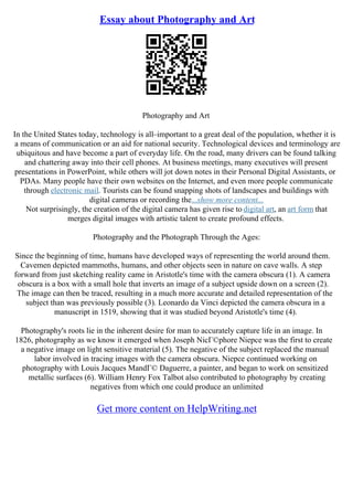 Essay about Photography and Art
Photography and Art
In the United States today, technology is all–important to a great deal of the population, whether it is
a means of communication or an aid for national security. Technological devices and terminology are
ubiquitous and have become a part of everyday life. On the road, many drivers can be found talking
and chattering away into their cell phones. At business meetings, many executives will present
presentations in PowerPoint, while others will jot down notes in their Personal Digital Assistants, or
PDAs. Many people have their own websites on the Internet, and even more people communicate
through electronic mail. Tourists can be found snapping shots of landscapes and buildings with
digital cameras or recording the...show more content...
Not surprisingly, the creation of the digital camera has given rise to digital art, an art form that
merges digital images with artistic talent to create profound effects.
Photography and the Photograph Through the Ages:
Since the beginning of time, humans have developed ways of representing the world around them.
Cavemen depicted mammoths, humans, and other objects seen in nature on cave walls. A step
forward from just sketching reality came in Aristotle's time with the camera obscura (1). A camera
obscura is a box with a small hole that inverts an image of a subject upside down on a screen (2).
The image can then be traced, resulting in a much more accurate and detailed representation of the
subject than was previously possible (3). Leonardo da Vinci depicted the camera obscura in a
manuscript in 1519, showing that it was studied beyond Aristotle's time (4).
Photography's roots lie in the inherent desire for man to accurately capture life in an image. In
1826, photography as we know it emerged when Joseph NicГ©phore Niepce was the first to create
a negative image on light sensitive material (5). The negative of the subject replaced the manual
labor involved in tracing images with the camera obscura. Niepce continued working on
photography with Louis Jacques MandГ© Daguerre, a painter, and began to work on sensitized
metallic surfaces (6). William Henry Fox Talbot also contributed to photography by creating
negatives from which one could produce an unlimited
Get more content on HelpWriting.net
 