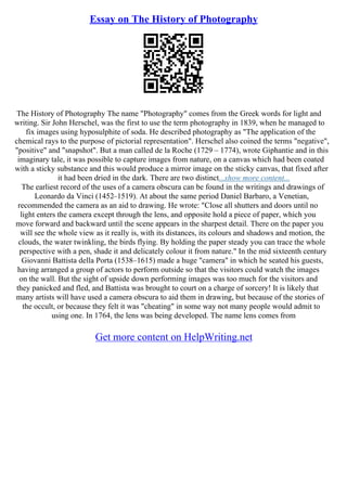 Essay on The History of Photography
The History of Photography The name "Photography" comes from the Greek words for light and
writing. Sir John Herschel, was the first to use the term photography in 1839, when he managed to
fix images using hyposulphite of soda. He described photography as "The application of the
chemical rays to the purpose of pictorial representation". Herschel also coined the terms "negative",
"positive" and "snapshot". But a man called de la Roche (1729 – 1774), wrote Giphantie and in this
imaginary tale, it was possible to capture images from nature, on a canvas which had been coated
with a sticky substance and this would produce a mirror image on the sticky canvas, that fixed after
it had been dried in the dark. There are two distinct...show more content...
The earliest record of the uses of a camera obscura can be found in the writings and drawings of
Leonardo da Vinci (1452–1519). At about the same period Daniel Barbaro, a Venetian,
recommended the camera as an aid to drawing. He wrote: "Close all shutters and doors until no
light enters the camera except through the lens, and opposite hold a piece of paper, which you
move forward and backward until the scene appears in the sharpest detail. There on the paper you
will see the whole view as it really is, with its distances, its colours and shadows and motion, the
clouds, the water twinkling, the birds flying. By holding the paper steady you can trace the whole
perspective with a pen, shade it and delicately colour it from nature." In the mid sixteenth century
Giovanni Battista della Porta (1538–1615) made a huge "camera" in which he seated his guests,
having arranged a group of actors to perform outside so that the visitors could watch the images
on the wall. But the sight of upside down performing images was too much for the visitors and
they panicked and fled, and Battista was brought to court on a charge of sorcery! It is likely that
many artists will have used a camera obscura to aid them in drawing, but because of the stories of
the occult, or because they felt it was "cheating" in some way not many people would admit to
using one. In 1764, the lens was being developed. The name lens comes from
Get more content on HelpWriting.net
 