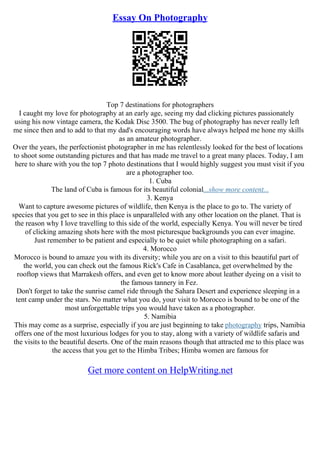 Essay On Photography
Top 7 destinations for photographers
I caught my love for photography at an early age, seeing my dad clicking pictures passionately
using his now vintage camera, the Kodak Disc 3500. The bug of photography has never really left
me since then and to add to that my dad's encouraging words have always helped me hone my skills
as an amateur photographer.
Over the years, the perfectionist photographer in me has relentlessly looked for the best of locations
to shoot some outstanding pictures and that has made me travel to a great many places. Today, I am
here to share with you the top 7 photo destinations that I would highly suggest you must visit if you
are a photographer too.
1. Cuba
The land of Cuba is famous for its beautiful colonial...show more content...
3. Kenya
Want to capture awesome pictures of wildlife, then Kenya is the place to go to. The variety of
species that you get to see in this place is unparalleled with any other location on the planet. That is
the reason why I love travelling to this side of the world, especially Kenya. You will never be tired
of clicking amazing shots here with the most picturesque backgrounds you can ever imagine.
Just remember to be patient and especially to be quiet while photographing on a safari.
4. Morocco
Morocco is bound to amaze you with its diversity; while you are on a visit to this beautiful part of
the world, you can check out the famous Rick's Cafe in Casablanca, get overwhelmed by the
rooftop views that Marrakesh offers, and even get to know more about leather dyeing on a visit to
the famous tannery in Fez.
Don't forget to take the sunrise camel ride through the Sahara Desert and experience sleeping in a
tent camp under the stars. No matter what you do, your visit to Morocco is bound to be one of the
most unforgettable trips you would have taken as a photographer.
5. Namibia
This may come as a surprise, especially if you are just beginning to take photography trips, Namibia
offers one of the most luxurious lodges for you to stay, along with a variety of wildlife safaris and
the visits to the beautiful deserts. One of the main reasons though that attracted me to this place was
the access that you get to the Himba Tribes; Himba women are famous for
Get more content on HelpWriting.net
 
