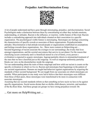 Prejudice And Discrimination Essay
A lot of people understand and have gone through stereotyping, prejudice, and discrimination. Social
Psychologists make a distinction between these by concentrating on either they include emotions,
understanding, or attitudes. Racism is the influence, or reaction, visible feature of this triad. Racism
includes a contradicting approach into individuals situated on their association in a specific
organization. The psychological visible feature is stereotyping. Stereotypes are feelings concerning
the characteristics of specific crowds or associates of those organizations. Prejudiceincludes
attitudes. Discrimination is bad attitude toward people or organizations established on assumptions
and feelings towards those organizations. An... Show more content on Helpwriting.net ...
Societal beginnings of racism associate the averages in our surroundings, the rivalry that lives
amongst organizations, and the societal unevenness that survive in our planet. For the reason that
classifying occurs commonly and is a beneficial utensil in a lot of forms, every person s
civilization is expected to acquire stereotypes. Ingroup partiality directs to mismatched treatment of
the ones that we have classified just as the outgroup. As well as outgroup uniformity partiality
blocks our view on the dissimilarities inside the outgroup.
Yet our understanding about the traits of these outgroups and how solid our racism is counts on the
specific civilization in which we live in. Racism and stereotypes bear beginnings in the pattern of
our societal organizations. Humans are taught bad behaviors against organizations by acquiring the
standards of their societal background. We are taught from our associates on which stereotypes are
suitable. When participants in one study were led to believe that their stereotypes were different
from those of their peers, those stereotypes were transformed to be more in connection with
associate stereotypes.
Assuming that our societal standards inform us that something on how racist we have to be against
specific organizations. Social norms dictate that we dislike child abusers, terrorists, and members
of the Ku Klux Klan. And these groups are groups we have strong prejudices toward. On
... Get more on HelpWriting.net ...
 