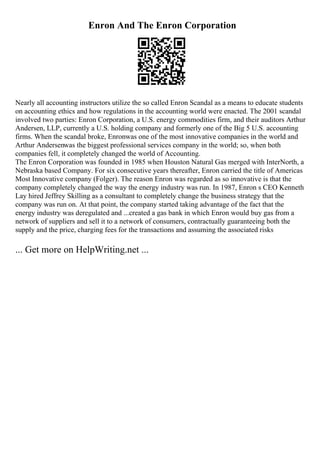 Enron And The Enron Corporation
Nearly all accounting instructors utilize the so called Enron Scandal as a means to educate students
on accounting ethics and how regulations in the accounting world were enacted. The 2001 scandal
involved two parties: Enron Corporation, a U.S. energy commodities firm, and their auditors Arthur
Andersen, LLP, currently a U.S. holding company and formerly one of the Big 5 U.S. accounting
firms. When the scandal broke, Enronwas one of the most innovative companies in the world and
Arthur Andersenwas the biggest professional services company in the world; so, when both
companies fell, it completely changed the world of Accounting.
The Enron Corporation was founded in 1985 when Houston Natural Gas merged with InterNorth, a
Nebraska based Company. For six consecutive years thereafter, Enron carried the title of Americas
Most Innovative company (Folger). The reason Enron was regarded as so innovative is that the
company completely changed the way the energy industry was run. In 1987, Enron s CEO Kenneth
Lay hired Jeffrey Skilling as a consultant to completely change the business strategy that the
company was run on. At that point, the company started taking advantage of the fact that the
energy industry was deregulated and ...created a gas bank in which Enron would buy gas from a
network of suppliers and sell it to a network of consumers, contractually guaranteeing both the
supply and the price, charging fees for the transactions and assuming the associated risks
... Get more on HelpWriting.net ...
 