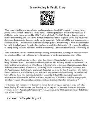 Breastfeeding In Public Essay
What could possibly be wrong about a mother nourishing her child? Absolutely nothing. Many
people view a woman s breasts as sexual items. The main purpose of breasts Is to breastfeed a
child after birth. I came across The Milk Truck while back. The Milk Truck is there to create a
mobile breastfeeding unit that allows mothers to feed their babies in places where they have been
discouraged restaurants, shopping malls, public spaces, etc. Babies should be able to eat anywhere,
and everywhere . I am absolutely for breastfeedingin public. Breastfeeding is when a woman feeds
her child from her breast. Breastfeeding has been around since before the 15th century. In addition
to strengthening the bond between a mother and her baby,... Show more content on Helpwriting.net
...
Some states have laws so strict that asking a nursing mother to stop, cover up, or move elsewhere
is a violation of her civil rights and gives her grounds to sue for damages in a court of law .
Babies who are not breastfed in places other than home will eventually become used to only
being fed in one place. Therefore the nourishing mother will basically become house bound. It is
important for women to get out of the house following birth, so they don t become depressed and
feel cut off from the rest of the world. According to The American Academy of Pediatrics The
AAP recommends that babies be exclusively breastfed for about the first 6 months of life. Babies
should continue to breastfeed for a year and for as long as is mutually desired by the mother and
baby . During these first 6 months the mother should be dedicated to supplying breast milk
whenever and wherever she and her infant feel appropriate. Why should a mother be segregated
from her everyday life during her nursing period just to make others feel comfortable ?
For the most part women cover themselves with a shawl, a wrap, or a cover of some sort while
breastfeeding. If not they make sure that they are not exposed in any way. Breastfeeding saves
everyone money. According to Opposing Views A conservative 2001 report estimates that at least
$3.6 billion in health
... Get more on HelpWriting.net ...
 