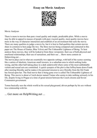 Essay on Movie Analyses
Movie Analyses
There is more to movies than pure visual quality and simple, predictable plots. While a movie
may be able to appeal to masses of people with pure visceral quality, most quality movies have
more in the way of character interaction and establish of an environment that suits the movie.
There are many qualities to judge a movie by, but it is best to find qualities that certain movies
share in common to best judge the two. The three movies being compared and contrasted in this
paper are The House of Games, Blue Velvet, and The Unbearable Lightness of Being. To best
analyze these movies, they will be looked at from three viewpoints: their use of both physical and
emotional relationships, their use of surrealism, and their use ... Show more content on
Helpwriting.net ...
The movie plays out in what are essentially two opposite settings, with half of the scenes seeming
like a satires of idealistic American small towners, in a suburban area in which nothing looks
wrong, and the other half taking place in a dark underworld where some of the most unthinkable
violent and sexual acts are committed. A quick synopsis of the plot is that Jeffreyhunts down Frank
after meeting Dorothy and he makes it his personal mission to save Dorothy from the life Frank
has forced upon her. The final movie that is being gone over is called The Unbearable Lightness of
Being. This movie is about a Czech doctor named Tomas who seems to take nothing seriously in his
life, despite living in Prague at a time of great tension between the Czech citizens and Soviet
Communist government.
Tomas basically sees the whole world as his sexual playground, driven perhaps by his sex without
love relationship with his
... Get more on HelpWriting.net ...
 