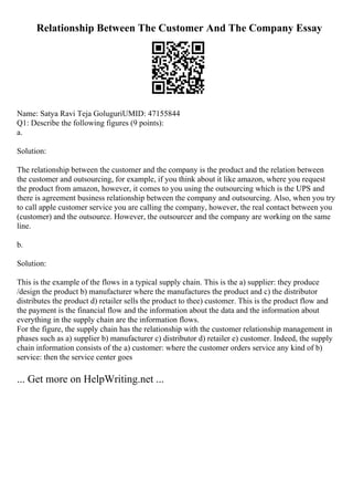 Relationship Between The Customer And The Company Essay
Name: Satya Ravi Teja GoluguriUMID: 47155844
Q1: Describe the following figures (9 points):
a.
Solution:
The relationship between the customer and the company is the product and the relation between
the customer and outsourcing, for example, if you think about it like amazon, where you request
the product from amazon, however, it comes to you using the outsourcing which is the UPS and
there is agreement business relationship between the company and outsourcing. Also, when you try
to call apple customer service you are calling the company, however, the real contact between you
(customer) and the outsource. However, the outsourcer and the company are working on the same
line.
b.
Solution:
This is the example of the flows in a typical supply chain. This is the a) supplier: they produce
/design the product b) manufacturer where the manufactures the product and c) the distributor
distributes the product d) retailer sells the product to thee) customer. This is the product flow and
the payment is the financial flow and the information about the data and the information about
everything in the supply chain are the information flows.
For the figure, the supply chain has the relationship with the customer relationship management in
phases such as a) supplier b) manufacturer c) distributor d) retailer e) customer. Indeed, the supply
chain information consists of the a) customer: where the customer orders service any kind of b)
service: then the service center goes
... Get more on HelpWriting.net ...
 