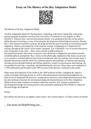 Essay on The History of the Roy Adaptation Model
The History of the Roy Adaptation Model
The Roy Adaptation Model for Nursing had it s beginning with Sister Callista Roy entered the
masters program in pediatric nursing at the University of California in Los Angeles in 1964.
Dorothy E. Johnson, Roy s advisor and seminar faculty, was speaking at the time on the need to
define the goal of nursing as a way of focusing the development of knowledge for practice. During
Roy s first seminar in pediatric nursing, she proposed that the goal of nursing was promoting patient
adaptation. Johnson encouraged her to develop her concept of adaptation as a framework for
nursing, throughout the course of her master s program. Von Vertalanffy s use of systems theorywas
a key component in the early ... Show more content on Helpwriting.net ...
She related spirituality and science to present a new definition of adaptation and related scientific
and philosophical assumptions. Roy s stance on the philosophy emphasizes that nurses see persons
as co extensive with their physical and social environments. Roy has used the term cosmic unity to
describe that persons and the earth have common patterns and mutuality of relations and meaning
and that persons through thinking and feeling capacities, rooted in consciousness and meaning, are
accountable for deriving , sustaining, and transforming the universe. These ideas were explained in
a 1997 publication and included in the 1999 revision of the theorist s textbook on the model.
Other major developments of the model in the 1999 textbook include: expanding the adaptive
modes to include relational persons as well as individual persons and describing adaptation on
three levels of integrated life processes, compensatory processes, and compromised processes. Roy
has also outlined a structure for nursing knowledge development based on the Roy Adaptation
Model and provided examples of research within this structure. Roy remains committed to
developing knowledge for nursing practice and continually updating the Roy Model as a basis for
this knowledge development.
Person
Roy defines the person as an adaptive open system. The systems input is: A) Three classes of stimuli
:
... Get more on HelpWriting.net ...
 