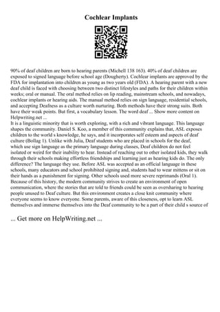 Cochlear Implants
90% of deaf children are born to hearing parents (Michell 138 163). 40% of deaf children are
exposed to signed language before school age (Dougherty). Cochlear implants are approved by the
FDA for implantation into children as young as two years old (FDA). A hearing parent with a new
deaf child is faced with choosing between two distinct lifestyles and paths for their children within
weeks; oral or manual. The oral method relies on lip reading, mainstream schools, and nowadays,
cochlear implants or hearing aids. The manual method relies on sign language, residential schools,
and accepting Deafness as a culture worth nurturing. Both methods have their strong suits. Both
have their weak points. But first, a vocabulary lesson. The word deaf ... Show more content on
Helpwriting.net ...
It is a linguistic minority that is worth exploring, with a rich and vibrant language. This language
shapes the community. Daniel S. Koo, a member of this community explains that, ASL exposes
children to the world s knowledge, he says, and it incorporates self esteem and aspects of deaf
culture (Bollag 1). Unlike with Julia, Deaf students who are placed in schools for the deaf,
which use sign language as the primary language during classes, Deaf children do not feel
isolated or weird for their inability to hear. Instead of reaching out to other isolated kids, they walk
through their schools making effortless friendships and learning just as hearing kids do. The only
difference? The language they use. Before ASL was accepted as an official language in these
schools, many educators and school prohibited signing and, students had to wear mittens or sit on
their hands as a punishment for signing. Other schools used more severe reprimands (Oral 1).
Because of this history, the modern community strives to create an environment of open
communication, where the stories that are told to friends could be seen as oversharing to hearing
people unused to Deaf culture. But this environment creates a close knit community where
everyone seems to know everyone. Some parents, aware of this closeness, opt to learn ASL
themselves and immerse themselves into the Deaf community to be a part of their child s source of
... Get more on HelpWriting.net ...
 