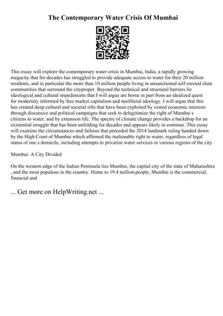 The Contemporary Water Crisis Of Mumbai
This essay will explore the contemporary water crisis in Mumbai, India; a rapidly growing
megacity that for decades has struggled to provide adequate access to water for their 20 million
residents, and in particular the more than 10 million people living in unsanctioned self erected slum
communities that surround the cityproper. Beyond the technical and structural barriers lie
ideological and cultural impediments that I will argue are borne in part from an idealized quest
for modernity informed by free market capitalism and neoliberal ideology. I will argue that this
has created deep cultural and societal rifts that have been exploited by vested economic interests
through discursive and political campaigns that seek to delegitimize the right of Mumbai s
citizens to water, and by extension life. The spectre of climate change provides a backdrop for an
existential struggle that has been unfolding for decades and appears likely to continue. This essay
will examine the circumstances and failures that preceded the 2014 landmark ruling handed down
by the High Court of Mumbai which affirmed the inalienable right to water, regardless of legal
status of one s domicile, including attempts to privatize water services in various regions of the city.
Mumbai: A City Divided
On the western edge of the Indian Peninsula lies Mumbai, the capital city of the state of Maharashtra
, and the most populous in the country. Home to 19.4 million people, Mumbai is the commercial,
financial and
... Get more on HelpWriting.net ...
 