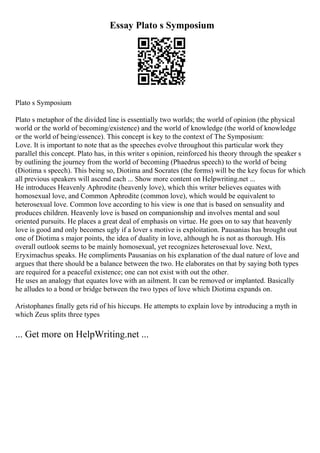 Essay Plato s Symposium
Plato s Symposium
Plato s metaphor of the divided line is essentially two worlds; the world of opinion (the physical
world or the world of becoming/existence) and the world of knowledge (the world of knowledge
or the world of being/essence). This concept is key to the context of The Symposium:
Love. It is important to note that as the speeches evolve throughout this particular work they
parallel this concept. Plato has, in this writer s opinion, reinforced his theory through the speaker s
by outlining the journey from the world of becoming (Phaedrus speech) to the world of being
(Diotima s speech). This being so, Diotima and Socrates (the forms) will be the key focus for which
all previous speakers will ascend each ... Show more content on Helpwriting.net ...
He introduces Heavenly Aphrodite (heavenly love), which this writer believes equates with
homosexual love, and Common Aphrodite (common love), which would be equivalent to
heterosexual love. Common love according to his view is one that is based on sensuality and
produces children. Heavenly love is based on companionship and involves mental and soul
oriented pursuits. He places a great deal of emphasis on virtue. He goes on to say that heavenly
love is good and only becomes ugly if a lover s motive is exploitation. Pausanias has brought out
one of Diotima s major points, the idea of duality in love, although he is not as thorough. His
overall outlook seems to be mainly homosexual, yet recognizes heterosexual love. Next,
Eryximachus speaks. He compliments Pausanias on his explanation of the dual nature of love and
argues that there should be a balance between the two. He elaborates on that by saying both types
are required for a peaceful existence; one can not exist with out the other.
He uses an analogy that equates love with an ailment. It can be removed or implanted. Basically
he alludes to a bond or bridge between the two types of love which Diotima expands on.
Aristophanes finally gets rid of his hiccups. He attempts to explain love by introducing a myth in
which Zeus splits three types
... Get more on HelpWriting.net ...
 