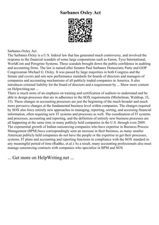 Sarbanes Oxley Act
Sarbanes Oxley Act
The Sarbanes Oxley is a U.S. federal law that has generated much controversy, and involved the
response to the financial scandals of some large corporations such as Enron, Tyco International,
WorldCom and Peregrine Systems. These scandals brought down the public confidence in auditing
and accounting firms. The law is named after Senator Paul Sarbanes Democratic Party and GOP
Congressman Michael G. Oxley. It was passed by large majorities in both Congress and the
Senate and covers and sets new performance standards for boards of directors and managers of
companies and accounting mechanisms of all publicly traded companies in America. It also
introduces criminal liability for the board of directors and a requirement by ... Show more content
on Helpwriting.net ...
There is much more of an emphasis on training and certification of auditors to understand and be
able to design processes that are in adherence to the SOX requirements (Michelman, Waldrup, 32,
33). These changes in accounting processes are just the beginning of the much broader and much
more pervasive changes at the fundamental business level within companies. The changes required
by SOX also force entirely new approaches to managing, reporting, sorting, and accessing financial
information, often requiring new IT systems and processes as well. The coordination of IT systems
and processes, accounting and reporting, and the definition of entirely new business processes are
all happening at the same time in many publicly held companies in the U.S. through even 2009.
The exponential growth of Indian outsourcing companies who have expertise in Business Process
Management (BPM) have correspondingly seen an increase in their business, as many smaller
American publicly held companies do not have the people or the expertise to get their processes,
systems, IT plans and accounting and reporting functions in compliance with the SOX standard in
any meaningful period of time (Radtke, et.al.) As a result, many accounting professionals also must
manage outsourcing contracts with companies who specialize in BPM and SOX
... Get more on HelpWriting.net ...
 