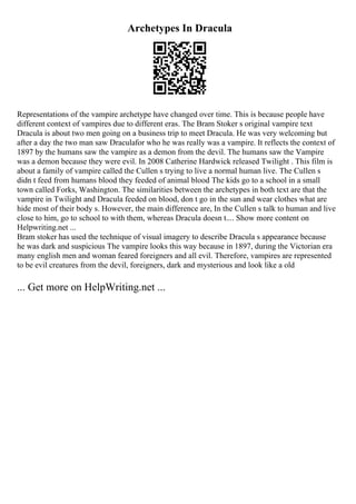Archetypes In Dracula
Representations of the vampire archetype have changed over time. This is because people have
different context of vampires due to different eras. The Bram Stoker s original vampire text
Dracula is about two men going on a business trip to meet Dracula. He was very welcoming but
after a day the two man saw Draculafor who he was really was a vampire. It reflects the context of
1897 by the humans saw the vampire as a demon from the devil. The humans saw the Vampire
was a demon because they were evil. In 2008 Catherine Hardwick released Twilight . This film is
about a family of vampire called the Cullen s trying to live a normal human live. The Cullen s
didn t feed from humans blood they feeded of animal blood The kids go to a school in a small
town called Forks, Washington. The similarities between the archetypes in both text are that the
vampire in Twilight and Dracula feeded on blood, don t go in the sun and wear clothes what are
hide most of their body s. However, the main difference are, In the Cullen s talk to human and live
close to him, go to school to with them, whereas Dracula doesn t.... Show more content on
Helpwriting.net ...
Bram stoker has used the technique of visual imagery to describe Dracula s appearance because
he was dark and suspicious The vampire looks this way because in 1897, during the Victorian era
many english men and woman feared foreigners and all evil. Therefore, vampires are represented
to be evil creatures from the devil, foreigners, dark and mysterious and look like a old
... Get more on HelpWriting.net ...
 