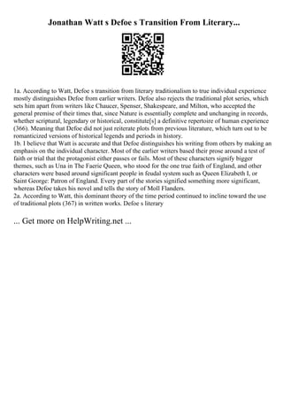 Jonathan Watt s Defoe s Transition From Literary...
1a. According to Watt, Defoe s transition from literary traditionalism to true individual experience
mostly distinguishes Defoe from earlier writers. Defoe also rejects the traditional plot series, which
sets him apart from writers like Chaucer, Spenser, Shakespeare, and Milton, who accepted the
general premise of their times that, since Nature is essentially complete and unchanging in records,
whether scriptural, legendary or historical, constitute[s] a definitive repertoire of human experience
(366). Meaning that Defoe did not just reiterate plots from previous literature, which turn out to be
romanticized versions of historical legends and periods in history.
1b. I believe that Watt is accurate and that Defoe distinguishes his writing from others by making an
emphasis on the individual character. Most of the earlier writers based their prose around a test of
faith or trial that the protagonist either passes or fails. Most of these characters signify bigger
themes, such as Una in The Faerie Queen, who stood for the one true faith of England, and other
characters were based around significant people in feudal system such as Queen Elizabeth I, or
Saint George: Patron of England. Every part of the stories signified something more significant,
whereas Defoe takes his novel and tells the story of Moll Flanders.
2a. According to Watt, this dominant theory of the time period continued to incline toward the use
of traditional plots (367) in written works. Defoe s literary
... Get more on HelpWriting.net ...
 