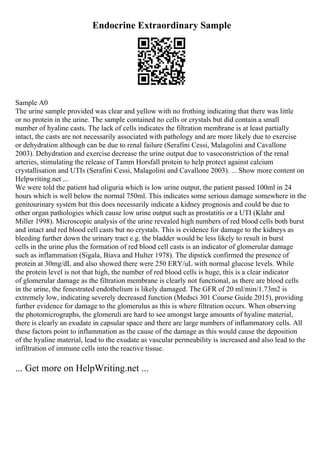 Endocrine Extraordinary Sample
Sample A0
The urine sample provided was clear and yellow with no frothing indicating that there was little
or no protein in the urine. The sample contained no cells or crystals but did contain a small
number of hyaline casts. The lack of cells indicates the filtration membrane is at least partially
intact, the casts are not necessarily associated with pathology and are more likely due to exercise
or dehydration although can be due to renal failure (Serafini Cessi, Malagolini and Cavallone
2003). Dehydration and exercise decrease the urine output due to vasoconstriction of the renal
arteries, stimulating the release of Tamm Horsfall protein to help protect against calcium
crystallisation and UTIs (Serafini Cessi, Malagolini and Cavallone 2003). ... Show more content on
Helpwriting.net ...
We were told the patient had oliguria which is low urine output, the patient passed 100ml in 24
hours which is well below the normal 750ml. This indicates some serious damage somewhere in the
genitourinary system but this does necessarily indicate a kidney prognosis and could be due to
other organ pathologies which cause low urine output such as prostatitis or a UTI (Klahr and
Miller 1998). Microscopic analysis of the urine revealed high numbers of red blood cells both burst
and intact and red blood cell casts but no crystals. This is evidence for damage to the kidneys as
bleeding further down the urinary tract e.g. the bladder would be less likely to result in burst
cells in the urine plus the formation of red blood cell casts is an indicator of glomerular damage
such as inflammation (Sigala, Biava and Hulter 1978). The dipstick confirmed the presence of
protein at 30mg/dL and also showed there were 250 ERY/uL with normal glucose levels. While
the protein level is not that high, the number of red blood cells is huge, this is a clear indicator
of glomerular damage as the filtration membrane is clearly not functional, as there are blood cells
in the urine, the fenestrated endothelium is likely damaged. The GFR of 20 ml/min/1.73m2 is
extremely low, indicating severely decreased function (Medsci 301 Course Guide 2015), providing
further evidence for damage to the glomerulus as this is where filtration occurs. When observing
the photomicrographs, the glomeruli are hard to see amongst large amounts of hyaline material,
there is clearly an exudate in capsular space and there are large numbers of inflammatory cells. All
these factors point to inflammation as the cause of the damage as this would cause the deposition
of the hyaline material, lead to the exudate as vascular permeability is increased and also lead to the
infiltration of immune cells into the reactive tissue.
... Get more on HelpWriting.net ...
 