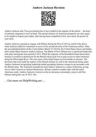 Andrew Jackson Heroism
Andrew Jackson said, Your government has at last yielded to the impulse of the nation ... the hour
of national vengeance is now at hand. The eternal enemies of American prosperity are once again
to be taught to respect your rights, after having been compelled to feel, once more, the power of
your arms.
Andrew Jackson yearning to engage with Britain during the War of 1812 as noted in the above
when Jackson called for volunteers to serve in the second division of the Tennessee militia. After,
the accomplished defeat of the Creek Indians March 27,1814 by the United States forces and Indian
allies under Major General Andrew Jackson. The Battle of New Orleans was a significant battle that
took place during the time period of 1812. While the majority of the bloodshed lasted about thirty
minutes it resulted in destruction for the British whose goal was to gain access to other territories
along the Mississippi River. The root cause of the battle began several months in advance. The
decisions that were made by leaders of the British military as well as the Americans being under
Andrew Jacksons invigorating leadership ended up putting Jackson s troops in an encounter with
the British army. The American triumph elevated Andrew Jackson to a status of heroism, giving
rise to what is known as Jackson Democracy. Britain wanted to enable trade with the entire
American south. Andrew Jackson is known as the no nonsense commander, came to aid New
Orleans during the war of 1812. The
... Get more on HelpWriting.net ...
 