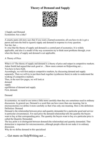 Theory of Demand and Supply
1.Supply and Demand
Economists Are a Joke?
________________________________________
A smarty pants old story says that if you want a learned economist, all you have to do is get a
parrot and train the bird to squawk supply and demand in response to every question.
Not fair, but ...
It s true that the theory of supply and demand is a central part of economics. It is widely
applicable, and also is a model of the way economists try to think most problems through, even
when the theory of supply and demand is not applicable.
A Theory of Price
________________________________________
What is it? The theory of supply and demand is a theory of price and output in competitive markets.
Adam Smith had argued that each good or ... Show more content on Helpwriting.net ...
You have to have both.
Accordingly, we will first analyze competitive markets, by discussing demand and supply
separately. Then we will try to put them back together (synthesize them) in order to understand the
working of competitive markets.
Thus, in the next few pages, we will look at
demand
supply
equilibrium of demand and supply
First, demand.
Demand
________________________________________
In economics, we need to use terms a little more carefully than they are sometimes used in ordinary
discussions. In general use, Demand is a word that can have more than one meaning, but in
microeconomics we define it more carefully so that it has only one meaning. Here is the definition:
Definition: Demand
Demand is the relationship between price and quantity demanded for a particular good and service
in particular circumstances. For each price the demand relationship tells the quantity the buyers
want to buy at that corresponding price. The quantity the buyers want to buy at a particular price is
called the Quantity Demanded.
The key point is to distinguish between demand (the relationship) and quantity demanded. That
distinction is important for microeconomics, although people often do not make it in ordinary
discussion.
Why do we define demand in this specialized
... Get more on HelpWriting.net ...
 
