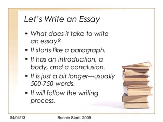 Let’s Write an Essay
       • What does it take to write
         an essay?
       • It starts like a paragraph.
       • It has an introduction, a
         body, and a conclusion.
       • It is just a bit longer---usually
         500-750 words.
       • It will follow the writing
         process.

04/04/13           Bonnie Startt 2009
 