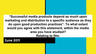 “Successful media products depend as much upon
marketing and distribution to a specific audience as they
do upon good production practices”. To what extent
would you agree with this statement, within the media
area you have studied?
Relating to film.
June 2011
 