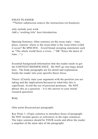 ESSAY PLANNER
**before submission remove the instructions (in brackets),
only include your work
Add a ‘working title’ here.Introduction
Opening Sentence: (One sentence on the essay topic – time,
place, context: where is the issue/what is the issue/when is/did
it occur? Be SPECIFIC. Avoid broad sweeping statements such
as “The whole world faces a crisis…” OR “Since the dawn of
time…”.)
Essential background information that the reader needs to get
the CONTEXT/SIGNIFICANCE. Do NOT go into huge detail
here. The body paragraphs are for detail and explanation.
Guide the reader into your specific thesis focus.
Thesis: (Clearly state your argument with the position you are
taking and the implications/because/so what/why this is
significant. Avoid the use of personal pronouns. Do NOT
phrase this as a question – it is the answer to your initial
research question)
Body
(One point discussed per paragraph)
Key Point 1: (Topic sentence to introduce focus of paragraph.
Do NOT include quotes or references in the topic sentences.
The topic sentence should be YOUR words and allow the reader
a snapshot of the main idea of the paragraph)
 