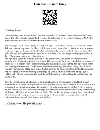 Film Blade Runner Essay
Film Blade Runner
Director Ridley Scott s Blade Runner is a film adaptation of the book: Do androids dream of electric
sheep. The film is about a man in the division of the police that involves the retirement of NEXUS 6
Replicants; this division is called the Blade Runner division.
The film begins with a view in long shot of Los Angeles in 2019 as a dystopia. In the middle of the
dark and crowded city, under the blackened sky and blanket upon blanket of rain, are several towers
repetitively spewing flames into the dark beyond making the country made of city seem like hell at
night. During the longshot there are three occasional shots of a close up eye belonging to Holden of
the ... Show more content on Helpwriting.net ...
The lighting is very dim and dark, which is a film genre almost, this genre is called film noire,
meaning black film saying that the film is dark. The darkness of the scenery highlights the masses of
smoke that is in the air, from Holden smoking, the flying cars exhaust and the dense pollution of the
ever burning power stations. The blades of the fan on the ceiling of Holden s smoky, dim lit office
constantly remind you of the films name, Blade Runner as the blades spin from the buildings interior.
The ease of the office wall breaking as the effect of Leon, a NEXUS 6 replicant, firing a gun at
Holden and violently pushing him through the wall shows how brittle and poorly built the future is
shown to be.
This, the second, scene introduces us to the main character, a former recruit of the Blade Runner
division and he is found waiting behind an fleet of people bearing umbrellas with neon lit handles as a
protection from the evil darkness of the merciless city, to be seated at a noodle bar. As he is waiting
we, the viewers, can see a multitude of blimps plastered with advertisements persuading the remaining
inhabitants of Earth to vacate to a different planet. We can also see whole building faces covered with
advertisements showing upper class women eating foods and the lower classed impoverished
civilization have to watch these adverts and feel like
... Get more on HelpWriting.net ...
 