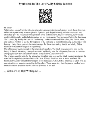 Symbolism In The Lottery, By Shirley Jackson
SS Essay
What makes a story? Is it the plot, the characters, or maybe the theme? A story needs these; however,
to become a good story, it needs symbols. Symbols give deeper meaning, reinforce concepts, and
ultimately give the reader something to think about and remember. In good literature, symbols are
used to aid the reader and to help the author get her point across. This is exemplified in the short story
The Lottery , by Shirley Jackson. In The Lottery , Jackson uses the old black box, Mr. Graves name,
and rocks as symbols to aid the development of the story and to enrich the meaning and theme of The
Lottery . Using these symbols, Jackson develops the theme that society should not blindly follow
tradition without knowledge of its legitimacy.
One of the many symbols used in the lottery is a black box. The black box symbolizes how old the
lottery is, how it has slowly changed over time, and finally how the villagers refuse even to consider
changing the box from which the winner s name is drawn. Jackson writes:
The original paraphernalia for the lottery had been lost long ago, and the black box now resting on the
stool had been put into use even before Old Man Warner, the oldest man in town, was born. Mr.
Summers frequently spoke to the villagers about making a new box, but no one liked to upset even as
much tradition as was represented by the black box. There was a story that the present box had been
made with some pieces of the box that had preceded it, the one
... Get more on HelpWriting.net ...
 