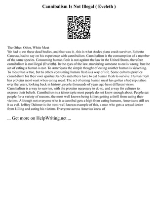 Cannibalism Is Not Illegal ( Eveleth )
The Other, Other, White Meat
We had to eat these dead bodies, and that was it , this is what Andes plane crash survivor, Roberto
Canessa, had to say on his experience with cannibalism. Cannibalism is the consumption of a member
of the same species. Consuming human flesh is not against the law in the United States, therefore
cannibalism is not illegal (Eveleth). In the eyes of the law, murdering someone to eat is wrong, but the
act of eating a human is not. To Americans the simple thought of eating another human is sickening.
To most that is true, but to others consuming human flesh is a way of life. Some cultures practice
cannibalism for their own spiritual beliefs and others have to eat human flesh to survive. Human flesh
has proteins most want when eating meat. The act of eating human meat has gotten a bad reputation
over the years, looking back in history, people thousands of years ago have different views.
Cannibalism is a way to survive, with the proteins necessary to do so, and a way for cultures to
express their beliefs. Cannibalism is a taboo topic most people do not know enough about. People eat
people for a variety of reasons, the most well known being killers getting a thrill from eating their
victims. Although not everyone who is a cannibal gets a high from eating humans, Americans still see
it as evil. Jeffrey Dahmer is the most well known example of this, a man who gets a sexual desire
from killing and eating his victims. Everyone across America knew of
... Get more on HelpWriting.net ...
 