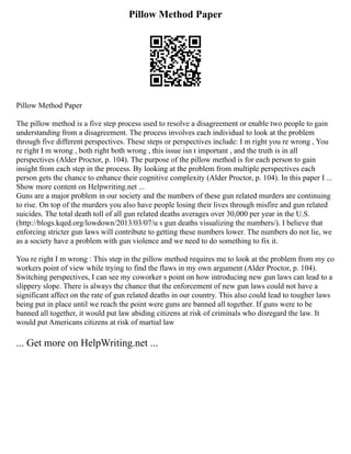 Pillow Method Paper
Pillow Method Paper
The pillow method is a five step process used to resolve a disagreement or enable two people to gain
understanding from a disagreement. The process involves each individual to look at the problem
through five different perspectives. These steps or perspectives include: I m right you re wrong , You
re right I m wrong , both right both wrong , this issue isn t important , and the truth is in all
perspectives (Alder Proctor, p. 104). The purpose of the pillow method is for each person to gain
insight from each step in the process. By looking at the problem from multiple perspectives each
person gets the chance to enhance their cognitive complexity (Alder Proctor, p. 104). In this paper I ...
Show more content on Helpwriting.net ...
Guns are a major problem in our society and the numbers of these gun related murders are continuing
to rise. On top of the murders you also have people losing their lives through misfire and gun related
suicides. The total death toll of all gun related deaths averages over 30,000 per year in the U.S.
(http://blogs.kqed.org/lowdown/2013/03/07/u s gun deaths visualizing the numbers/). I believe that
enforcing stricter gun laws will contribute to getting these numbers lower. The numbers do not lie, we
as a society have a problem with gun violence and we need to do something to fix it.
You re right I m wrong : This step in the pillow method requires me to look at the problem from my co
workers point of view while trying to find the flaws in my own argument (Alder Proctor, p. 104).
Switching perspectives, I can see my coworker s point on how introducing new gun laws can lead to a
slippery slope. There is always the chance that the enforcement of new gun laws could not have a
significant affect on the rate of gun related deaths in our country. This also could lead to tougher laws
being put in place until we reach the point were guns are banned all together. If guns were to be
banned all together, it would put law abiding citizens at risk of criminals who disregard the law. It
would put Americans citizens at risk of martial law
... Get more on HelpWriting.net ...
 