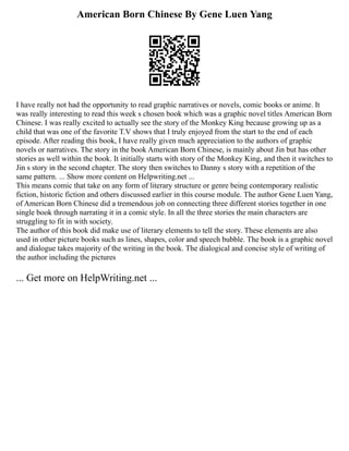American Born Chinese By Gene Luen Yang
I have really not had the opportunity to read graphic narratives or novels, comic books or anime. It
was really interesting to read this week s chosen book which was a graphic novel titles American Born
Chinese. I was really excited to actually see the story of the Monkey King because growing up as a
child that was one of the favorite T.V shows that I truly enjoyed from the start to the end of each
episode. After reading this book, I have really given much appreciation to the authors of graphic
novels or narratives. The story in the book American Born Chinese, is mainly about Jin but has other
stories as well within the book. It initially starts with story of the Monkey King, and then it switches to
Jin s story in the second chapter. The story then switches to Danny s story with a repetition of the
same pattern. ... Show more content on Helpwriting.net ...
This means comic that take on any form of literary structure or genre being contemporary realistic
fiction, historic fiction and others discussed earlier in this course module. The author Gene Luen Yang,
of American Born Chinese did a tremendous job on connecting three different stories together in one
single book through narrating it in a comic style. In all the three stories the main characters are
struggling to fit in with society.
The author of this book did make use of literary elements to tell the story. These elements are also
used in other picture books such as lines, shapes, color and speech bubble. The book is a graphic novel
and dialogue takes majority of the writing in the book. The dialogical and concise style of writing of
the author including the pictures
... Get more on HelpWriting.net ...
 