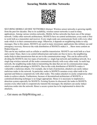 Securing Mobile Ad Hoc Networks
SECURING MOBILE AD HOC NETWORKS Abstract: Wireless sensor networks is growing rapidly
from the past few decades. Due to its scalability, wireless sensor networks is used in many
applications. Among various wireless networks, Mobile Ad hoc networks has been one of the unique
network. Unlike other network architectures, MANETs have no central architecture; every node is free
to work both as a transmitter and receiver. Every single node can communicate freely with every other
node which is in their communication range. Otherwise, it depends on neighboring nodes to relay
messages. Due to this nature, MANETs are used in many missionary applications like military use and
emergency recovery. However the wide distribution of MANETs makes it ... Show more content on
Helpwriting.net ...
This can be any medium such as cellular or satellite transmission. MANETs can work both as a host
and a router. Since, there is no central infrastructure and nodes are free to move, the neighboring
nodes help in data transmission that are not in the communication range. This can be achieved by
dividing the MANETs into two types of networks i.e. single hop network and multihop network. In a
single hop wireless network all the nodes communicate directly with every other node. In multi hop
network, the neighboring nodes help in transmitting the data that are not its communication range,
which is an added advantage to MANETs. Due to this wide distribution of MANETs makes it
vulnerable o malicious attacks. For example, due to lack of protection, attackers can easily induce
malicious nodes in the network. In particular, nodes in MANETs assumes every other node to be
ignorant and behaves cooperatively with other nodes. This makes attackers to easily compromise other
nodes to achieve attacks. Furthermore, because of decentralized architecture of MANETs, a
centralized detecting technique is no longer appropriate. Hence it is necessary to implement a
detection system especially for MANETs. Existing System As discussed, the nodes in MANETs
assume every other node to cooperatively transmit the messages; the attackers can easily induce
malicious nodes into the network. Hence a secure system has to be implemented to detect the
attackers,
... Get more on HelpWriting.net ...
 