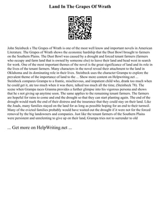 Land In The Grapes Of Wrath
John Steinbeck s The Grapes of Wrath is one of the most well know and important novels in American
Literature. The Grapes of Wrath shows the economic hardship that the Dust Bowl brought to farmers
on the Southern Plains. The Dust Bowl was caused by a drought and forced tenant farmers (farmers
who occupy and farm land that is owned by someone else) to leave their land and head west in search
for work. One of the most important themes of the novel is the great significance of land and its role in
the lives of the tenant farmers. Many characters in the novel reveal their attachment to the land in
Oklahoma and its dominating role in their lives. Steinbeck uses the character Grampa to explore the
prevalent theme of the importance of land to the ... Show more content on Helpwriting.net ...
Steinbeck compares Grampa to a frantic, mischievous, and impatient child who, drank too much when
he could get it, ate too much when it was there, talked too much all the time, (Steinbeck 78). The
scene when Grampa races Granma provides a further glimpse into his vigorous persona and shows
that he s not giving up anytime soon. The same applies to the remaining tenant farmers. The farmers
are hopeful for rains to come and end the drought so that they can start planting again. The end of the
drought would mark the end of their distress and the insurance that they could stay on their land. Like
the Joads, many families stayed on the land for as long as possible hoping for an end to their turmoil.
Many of the evicted families probably would have waited out the drought if it were not for the forced
removal by the big landowners and companies. Just like the tenant farmers of the Southern Plains
were persistent and unrelenting to give up on their land, Grampa tries not to surrender to old
... Get more on HelpWriting.net ...
 