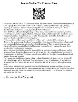 Iranian Nuclear War Pros And Cons
November 4, 1979: a date to live forever. In Tehran, the capital of Iran, a demonstration turned hostile
when a group of students storm over the walls of the U.S. Embassy and take 90 people, hostage,
including 66 Americans. This was the beginning of the Iranian revolution, creating an Islamic
Republic under the Supreme Leader, Ayatollah Ruhollah Khomeini.
Now, the Obama Administration plans to give these same people (under that same family) nuclear
power to possibly make weapons. The Iran US nuclear deal should be stopped, for it will only cause
the destruction of the state of Israel, and possibly America with a deal within the hands of an anti
American dictatorship and anti American people.
Firstly, Iran does not have a very good history ... Show more content on Helpwriting.net ...
However, the sanctions placed on Iran were placed there for a reason and that reason was because of
Iran s continued illicit nuclear activities (U.S. State Department) These economic sanctions were
placed to hinder the attempt of Iran to build a nuclear bomb and now we are throwing away those
sanctions that were in place to protect us.
Again, others say that Iran has agreed to stop enriching as much uranium to possibly create nuclear
weapons of mass destruction. In contrast, Iran will have a thirty day notice before any inspection of
their equipment or facilities. Thirty days is ample time to hide any illegal enriching and stockpiles of
uranium for nuclear weapons.
CNN has quoted Ali Khamenei saying: I d say [to Israel] that they will not see (the end) of these 25
years, Israel is a key ally in the Middle East, and one that we say we will support. If we hand over
weapons of our allies destruction, we are not their allies. We will be indirectly helping Iran destroy
Israel.
In conclusion, Iran with its dictator and people will build a nuclear weapon, and they will use the
weapon against Israel and the U.S. resulting in a world war. So many people will die in nuclear strikes
from many countries. That is the number one thing that no one wants. Loss of human life. This deal
will lead to that and even
... Get more on HelpWriting.net ...
 