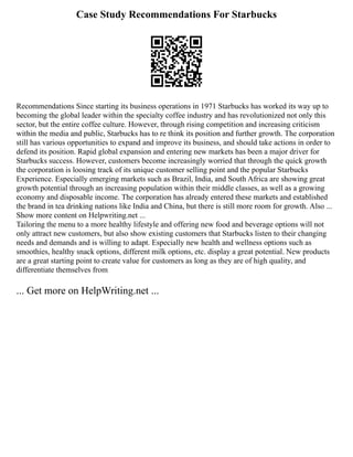 Case Study Recommendations For Starbucks
Recommendations Since starting its business operations in 1971 Starbucks has worked its way up to
becoming the global leader within the specialty coffee industry and has revolutionized not only this
sector, but the entire coffee culture. However, through rising competition and increasing criticism
within the media and public, Starbucks has to re think its position and further growth. The corporation
still has various opportunities to expand and improve its business, and should take actions in order to
defend its position. Rapid global expansion and entering new markets has been a major driver for
Starbucks success. However, customers become increasingly worried that through the quick growth
the corporation is loosing track of its unique customer selling point and the popular Starbucks
Experience. Especially emerging markets such as Brazil, India, and South Africa are showing great
growth potential through an increasing population within their middle classes, as well as a growing
economy and disposable income. The corporation has already entered these markets and established
the brand in tea drinking nations like India and China, but there is still more room for growth. Also ...
Show more content on Helpwriting.net ...
Tailoring the menu to a more healthy lifestyle and offering new food and beverage options will not
only attract new customers, but also show existing customers that Starbucks listen to their changing
needs and demands and is willing to adapt. Especially new health and wellness options such as
smoothies, healthy snack options, different milk options, etc. display a great potential. New products
are a great starting point to create value for customers as long as they are of high quality, and
differentiate themselves from
... Get more on HelpWriting.net ...
 