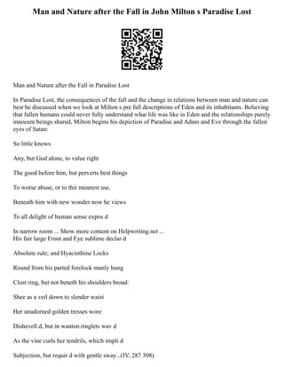 Man and Nature after the Fall in John Milton s Paradise Lost
Man and Nature after the Fall in Paradise Lost
In Paradise Lost, the consequences of the fall and the change in relations between man and nature can
best be discussed when we look at Milton s pre fall descriptions of Eden and its inhabitants. Believing
that fallen humans could never fully understand what life was like in Eden and the relationships purely
innocent beings shared, Milton begins his depiction of Paradise and Adam and Eve through the fallen
eyes of Satan:
So little knows
Any, but God alone, to value right
The good before him, but perverts best things
To worse abuse, or to thir meanest use.
Beneath him with new wonder now he views
To all delight of human sense expos d
In narrow room ... Show more content on Helpwriting.net ...
His fair large Front and Eye sublime declar d
Absolute rule; and Hyacinthine Locks
Round from his parted forelock manly hung
Clust ring, but not beneth his shoulders broad:
Shee as a veil down to slender waist
Her unadorned golden tresses wore
Dishevell d, but in wanton ringlets wav d
As the vine curls her tendrils, which impli d
Subjection, but requir d with gentle sway...(IV, 287 308)
 