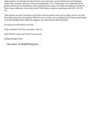 Adam and Eve are tall and erect like the trees, pure and nude, uncovered like the rural landscape.
Adam s hair cut short, almost as if the pair had pruned it. Eve s body seems to be supported by the
garden, but her hair is described as wild, unadorned and wanton, not unlike the landscape outside of
Eden: Steep wilderness, whose hairy sides/ With thicket overgrown, grotesque and wild... (IV, 135
36).
With special care and a watchful eye the Eden will not smother itself, just as Adam and Eve are safe
from Satan when they are together. When Eve leaves Adam, she is tempted by the Serpent and decides
to eat the forbidden fruit. When this happens, the earth feels the fall profoundly:
So saying, her rash hand in evil hour
Forth reaching to the Fruit, she pluck d, she eat:
Earth felt the wound, and Nature form her seat
Sighing through all her
... Get more on HelpWriting.net ...
 