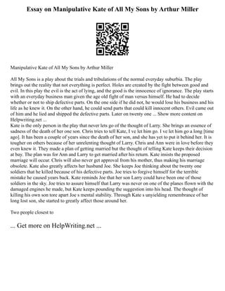 Essay on Manipulative Kate of All My Sons by Arthur Miller
Manipulative Kate of All My Sons by Arthur Miller
All My Sons is a play about the trials and tribulations of the normal everyday suburbia. The play
brings out the reality that not everything is perfect. Holes are created by the fight between good and
evil. In this play the evil is the act of lying, and the good is the innocence of ignorance. The play starts
with an everyday business man given the age old fight of man versus himself. He had to decide
whether or not to ship defective parts. On the one side if he did not, he would lose his business and his
life as he knew it. On the other hand, he could send parts that could kill innocent others. Evil came out
of him and he lied and shipped the defective parts. Later on twenty one ... Show more content on
Helpwriting.net ...
Kate is the only person in the play that never lets go of the thought of Larry. She brings an essence of
sadness of the death of her one son. Chris tries to tell Kate, I ve let him go. I ve let him go a long [time
ago]. It has been a couple of years since the death of her son, and she has yet to put it behind her. It is
tougher on others because of her unrelenting thought of Larry. Chris and Ann were in love before they
even knew it. They made a plan of getting married but the thought of telling Kate keeps their decision
at bay. The plan was for Ann and Larry to get married after his return. Kate insists the proposed
marriage will occur. Chris will also never get approval from his mother, thus making his marriage
obsolete. Kate also greatly affects her husband Joe. She keeps Joe thinking about the twenty one
soldiers that he killed because of his defective parts. Joe tries to forgive himself for the terrible
mistake he caused years back. Kate reminds Joe that her son Larry could have been one of those
soldiers in the sky. Joe tries to assure himself that Larry was never on one of the planes flown with the
damaged engines he made, but Kate keeps pounding the suggestion into his head. The thought of
killing his own son tore apart Joe s mental stability. Through Kate s unyielding remembrance of her
long lost son, she started to greatly affect those around her.
Two people closest to
... Get more on HelpWriting.net ...
 